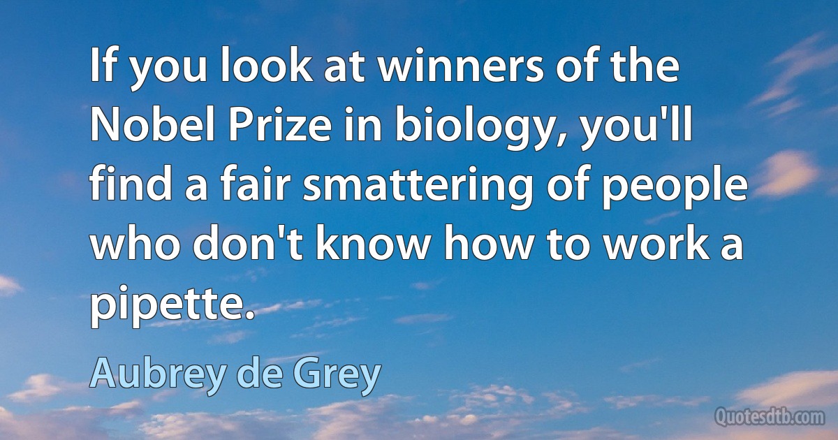 If you look at winners of the Nobel Prize in biology, you'll find a fair smattering of people who don't know how to work a pipette. (Aubrey de Grey)