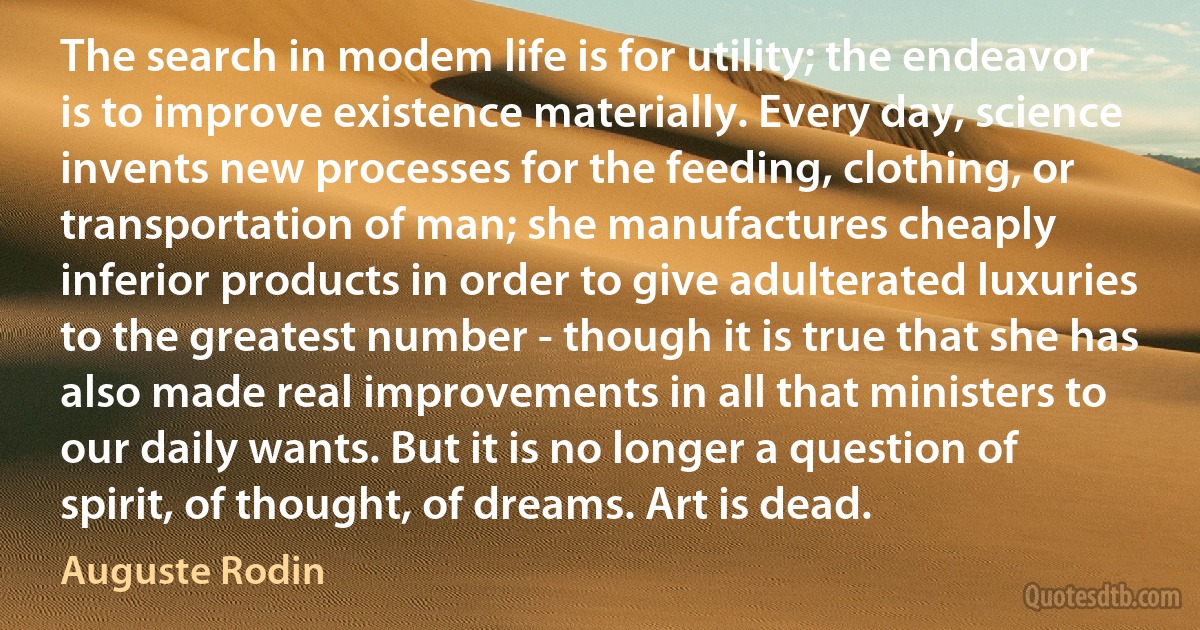 The search in modem life is for utility; the endeavor is to improve existence materially. Every day, science invents new processes for the feeding, clothing, or transportation of man; she manufactures cheaply inferior products in order to give adulterated luxuries to the greatest number - though it is true that she has also made real improvements in all that ministers to our daily wants. But it is no longer a question of spirit, of thought, of dreams. Art is dead. (Auguste Rodin)