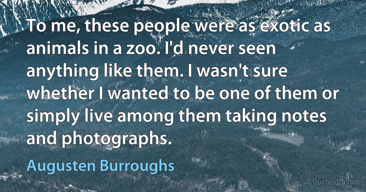 To me, these people were as exotic as animals in a zoo. I'd never seen anything like them. I wasn't sure whether I wanted to be one of them or simply live among them taking notes and photographs. (Augusten Burroughs)