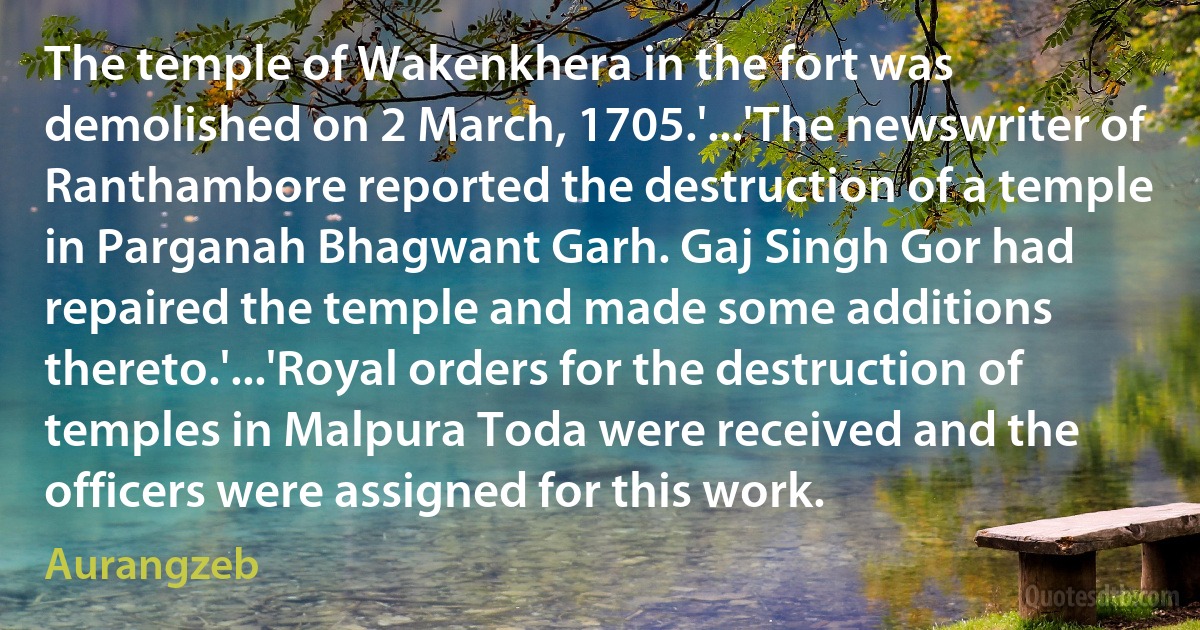 The temple of Wakenkhera in the fort was demolished on 2 March, 1705.'...'The newswriter of Ranthambore reported the destruction of a temple in Parganah Bhagwant Garh. Gaj Singh Gor had repaired the temple and made some additions thereto.'...'Royal orders for the destruction of temples in Malpura Toda were received and the officers were assigned for this work. (Aurangzeb)