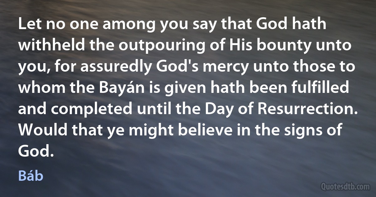 Let no one among you say that God hath withheld the outpouring of His bounty unto you, for assuredly God's mercy unto those to whom the Bayán is given hath been fulfilled and completed until the Day of Resurrection. Would that ye might believe in the signs of God. (Báb)