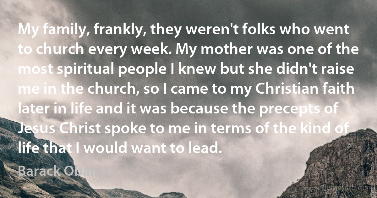 My family, frankly, they weren't folks who went to church every week. My mother was one of the most spiritual people I knew but she didn't raise me in the church, so I came to my Christian faith later in life and it was because the precepts of Jesus Christ spoke to me in terms of the kind of life that I would want to lead. (Barack Obama)