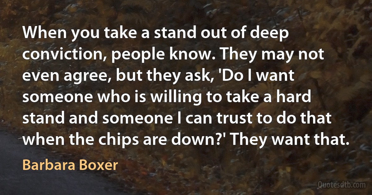 When you take a stand out of deep conviction, people know. They may not even agree, but they ask, 'Do I want someone who is willing to take a hard stand and someone I can trust to do that when the chips are down?' They want that. (Barbara Boxer)