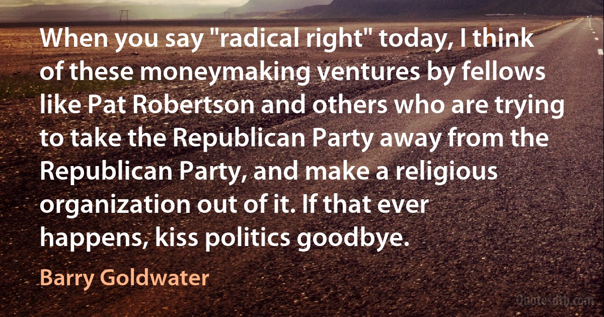 When you say "radical right" today, I think of these moneymaking ventures by fellows like Pat Robertson and others who are trying to take the Republican Party away from the Republican Party, and make a religious organization out of it. If that ever happens, kiss politics goodbye. (Barry Goldwater)