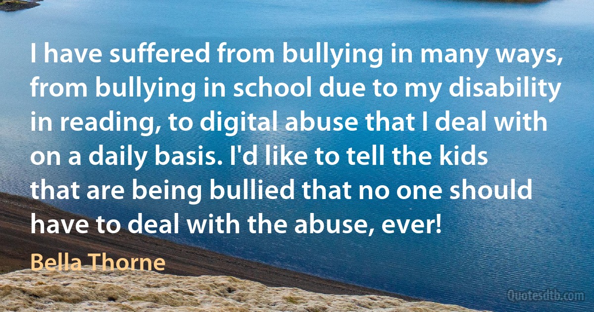 I have suffered from bullying in many ways, from bullying in school due to my disability in reading, to digital abuse that I deal with on a daily basis. I'd like to tell the kids that are being bullied that no one should have to deal with the abuse, ever! (Bella Thorne)