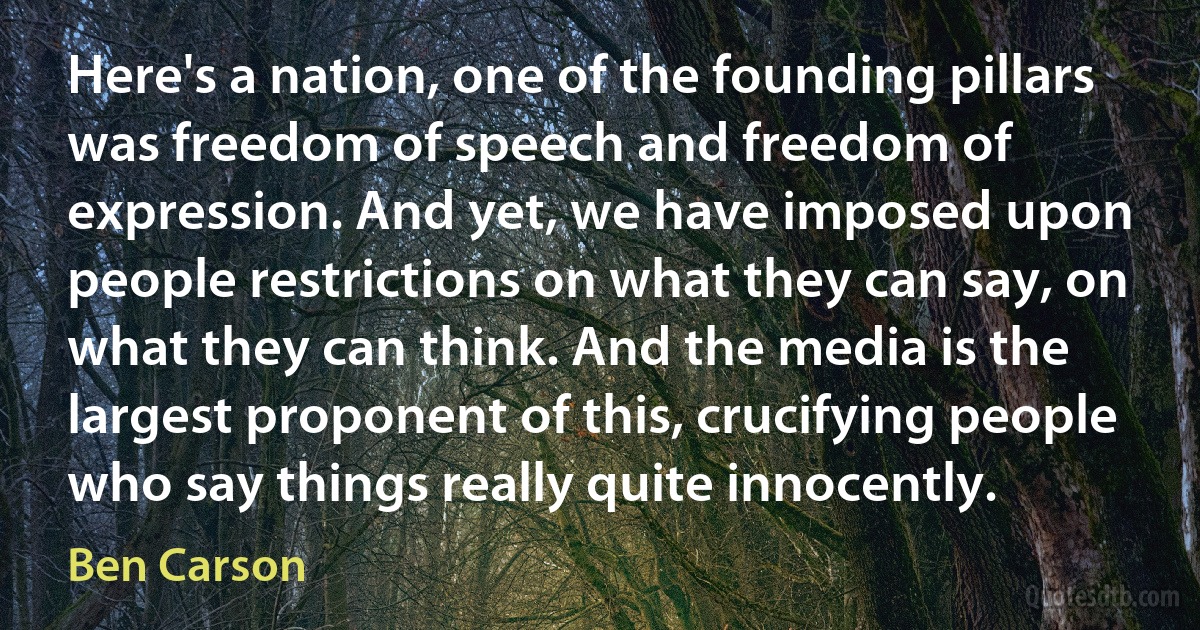 Here's a nation, one of the founding pillars was freedom of speech and freedom of expression. And yet, we have imposed upon people restrictions on what they can say, on what they can think. And the media is the largest proponent of this, crucifying people who say things really quite innocently. (Ben Carson)