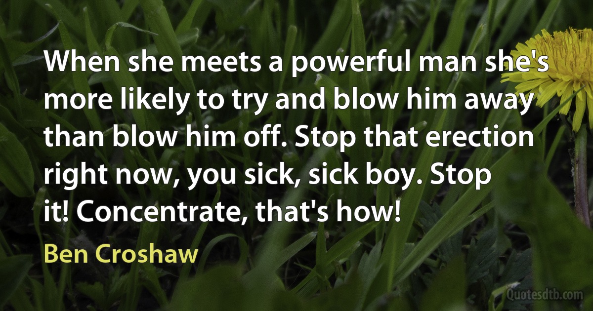 When she meets a powerful man she's more likely to try and blow him away than blow him off. Stop that erection right now, you sick, sick boy. Stop it! Concentrate, that's how! (Ben Croshaw)