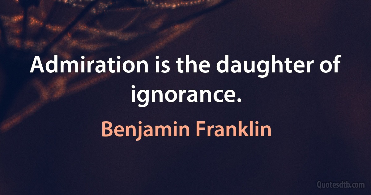 Admiration is the daughter of ignorance. (Benjamin Franklin)