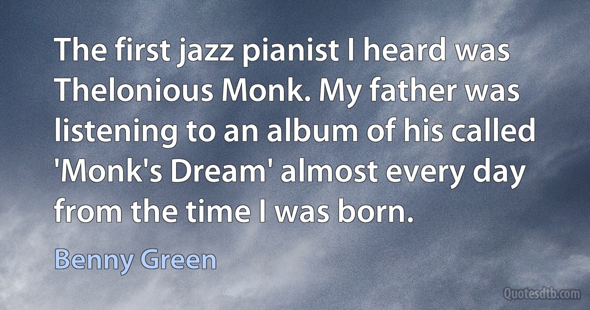 The first jazz pianist I heard was Thelonious Monk. My father was listening to an album of his called 'Monk's Dream' almost every day from the time I was born. (Benny Green)