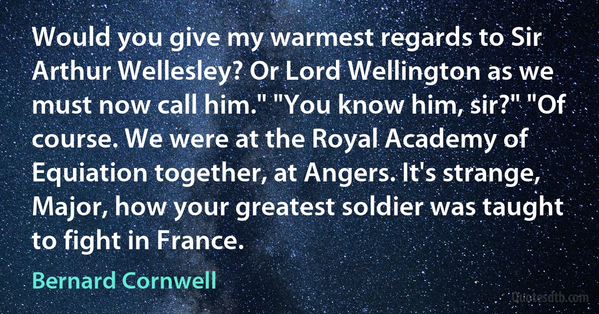 Would you give my warmest regards to Sir Arthur Wellesley? Or Lord Wellington as we must now call him." "You know him, sir?" "Of course. We were at the Royal Academy of Equiation together, at Angers. It's strange, Major, how your greatest soldier was taught to fight in France. (Bernard Cornwell)