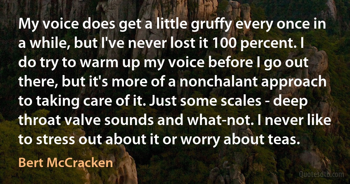 My voice does get a little gruffy every once in a while, but I've never lost it 100 percent. I do try to warm up my voice before I go out there, but it's more of a nonchalant approach to taking care of it. Just some scales - deep throat valve sounds and what-not. I never like to stress out about it or worry about teas. (Bert McCracken)