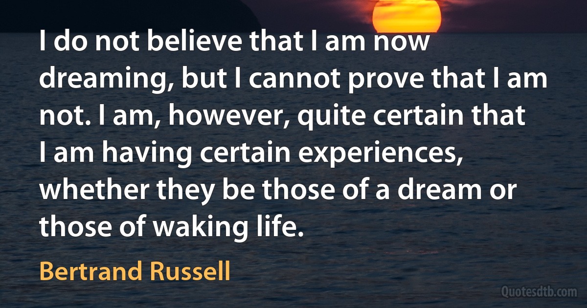 I do not believe that I am now dreaming, but I cannot prove that I am not. I am, however, quite certain that I am having certain experiences, whether they be those of a dream or those of waking life. (Bertrand Russell)