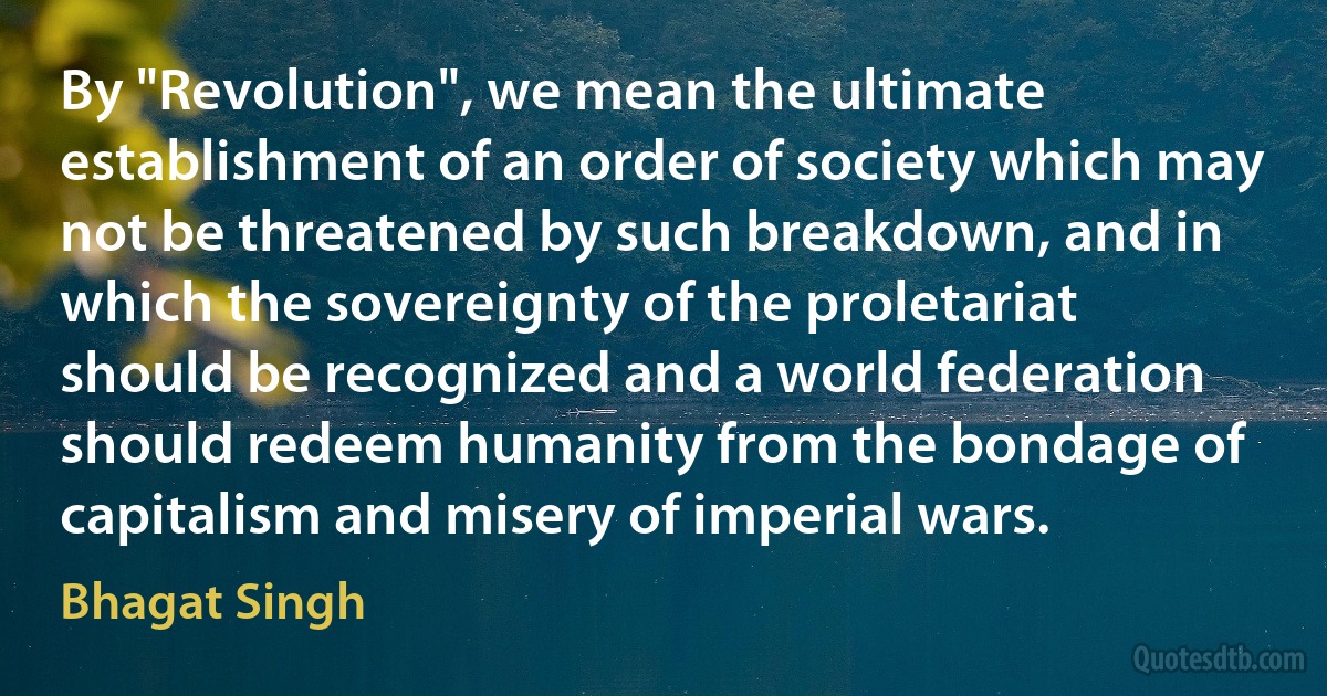 By "Revolution", we mean the ultimate establishment of an order of society which may not be threatened by such breakdown, and in which the sovereignty of the proletariat should be recognized and a world federation should redeem humanity from the bondage of capitalism and misery of imperial wars. (Bhagat Singh)