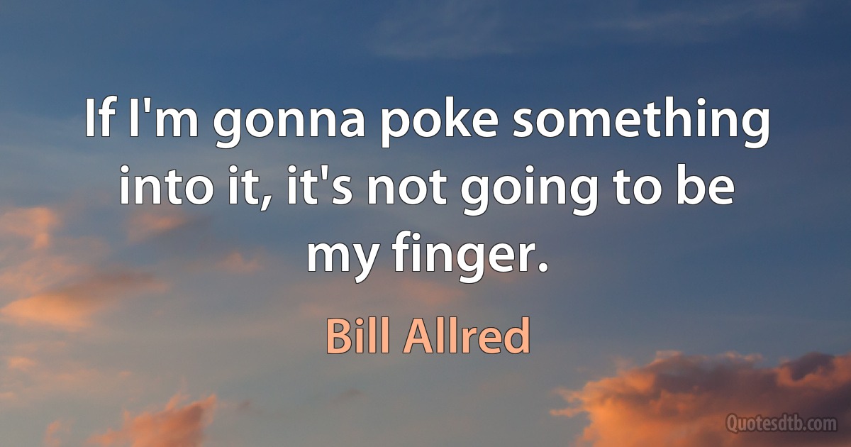 If I'm gonna poke something into it, it's not going to be my finger. (Bill Allred)