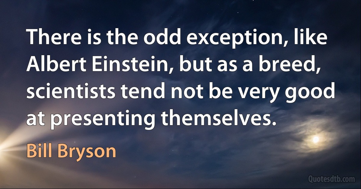 There is the odd exception, like Albert Einstein, but as a breed, scientists tend not be very good at presenting themselves. (Bill Bryson)