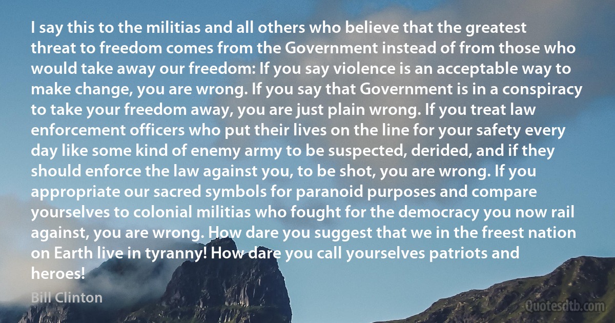 I say this to the militias and all others who believe that the greatest threat to freedom comes from the Government instead of from those who would take away our freedom: If you say violence is an acceptable way to make change, you are wrong. If you say that Government is in a conspiracy to take your freedom away, you are just plain wrong. If you treat law enforcement officers who put their lives on the line for your safety every day like some kind of enemy army to be suspected, derided, and if they should enforce the law against you, to be shot, you are wrong. If you appropriate our sacred symbols for paranoid purposes and compare yourselves to colonial militias who fought for the democracy you now rail against, you are wrong. How dare you suggest that we in the freest nation on Earth live in tyranny! How dare you call yourselves patriots and heroes! (Bill Clinton)