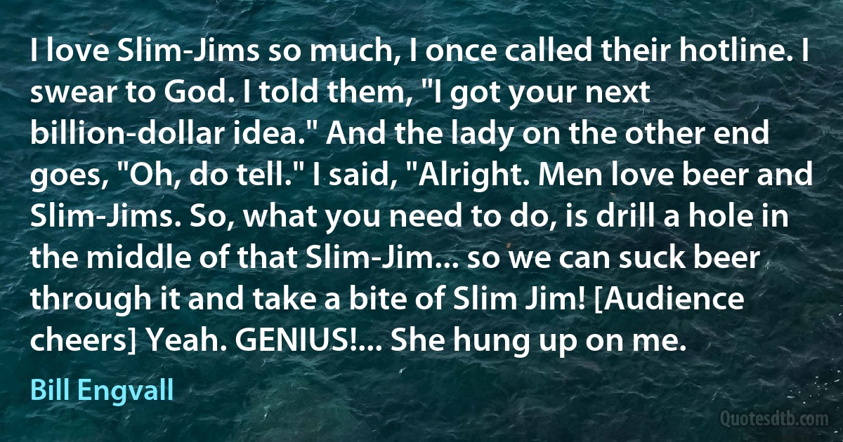 I love Slim-Jims so much, I once called their hotline. I swear to God. I told them, "I got your next billion-dollar idea." And the lady on the other end goes, "Oh, do tell." I said, "Alright. Men love beer and Slim-Jims. So, what you need to do, is drill a hole in the middle of that Slim-Jim... so we can suck beer through it and take a bite of Slim Jim! [Audience cheers] Yeah. GENIUS!... She hung up on me. (Bill Engvall)