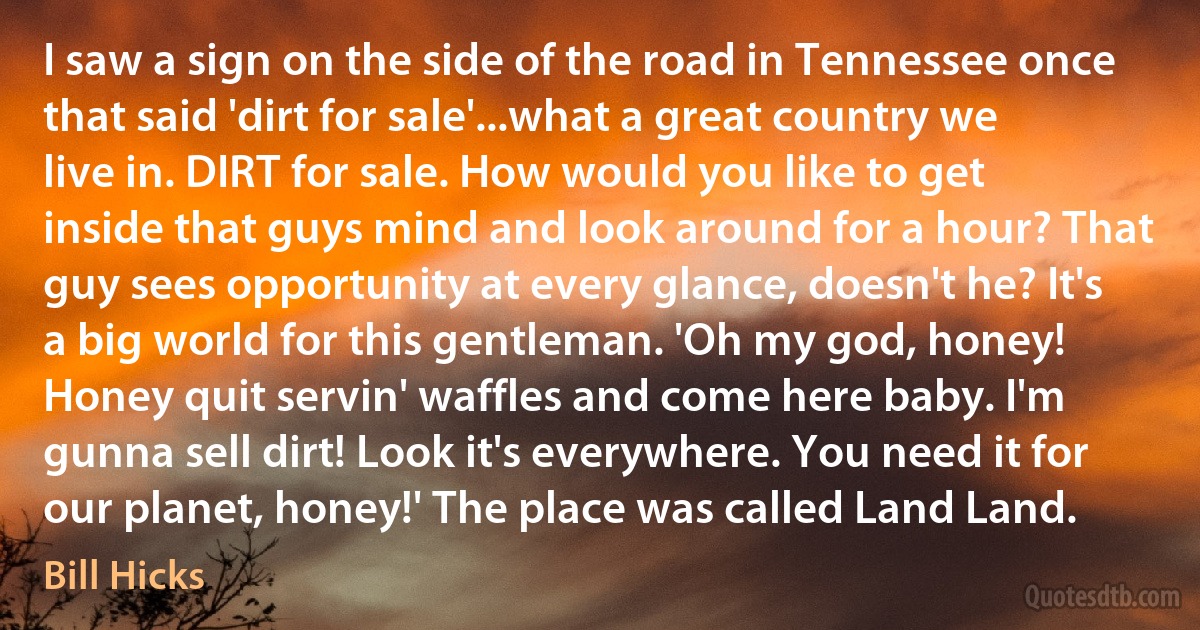 I saw a sign on the side of the road in Tennessee once that said 'dirt for sale'...what a great country we live in. DIRT for sale. How would you like to get inside that guys mind and look around for a hour? That guy sees opportunity at every glance, doesn't he? It's a big world for this gentleman. 'Oh my god, honey! Honey quit servin' waffles and come here baby. I'm gunna sell dirt! Look it's everywhere. You need it for our planet, honey!' The place was called Land Land. (Bill Hicks)