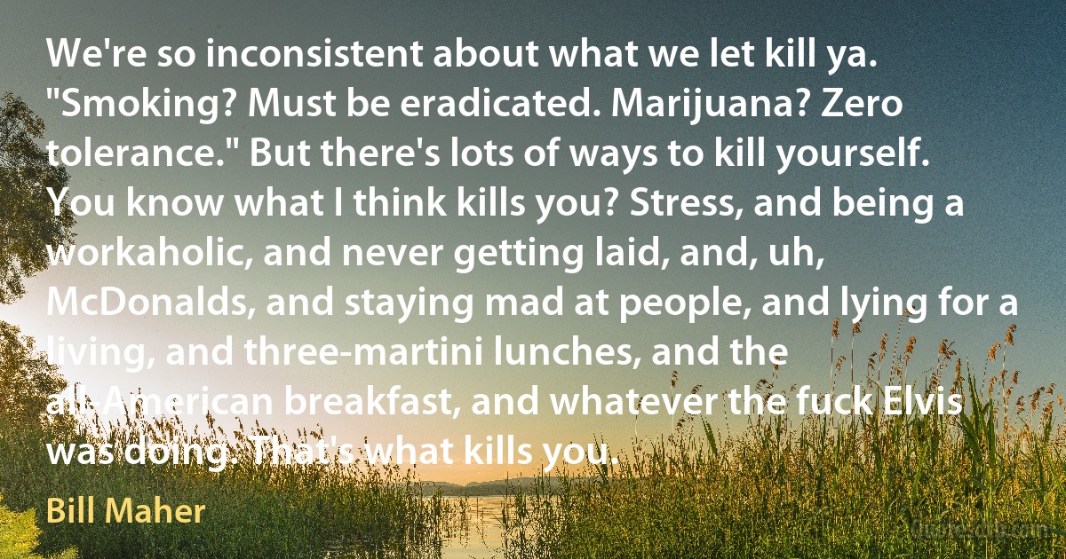 We're so inconsistent about what we let kill ya. "Smoking? Must be eradicated. Marijuana? Zero tolerance." But there's lots of ways to kill yourself. You know what I think kills you? Stress, and being a workaholic, and never getting laid, and, uh, McDonalds, and staying mad at people, and lying for a living, and three-martini lunches, and the all-American breakfast, and whatever the fuck Elvis was doing. That's what kills you. (Bill Maher)