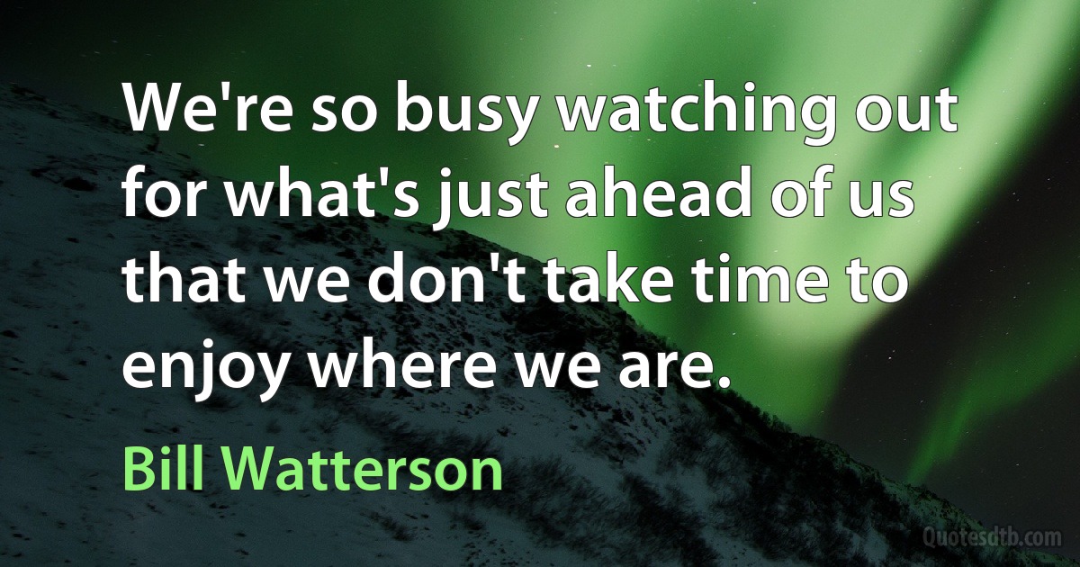 We're so busy watching out for what's just ahead of us that we don't take time to enjoy where we are. (Bill Watterson)