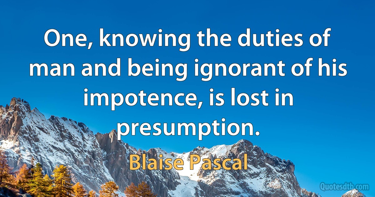 One, knowing the duties of man and being ignorant of his impotence, is lost in presumption. (Blaise Pascal)