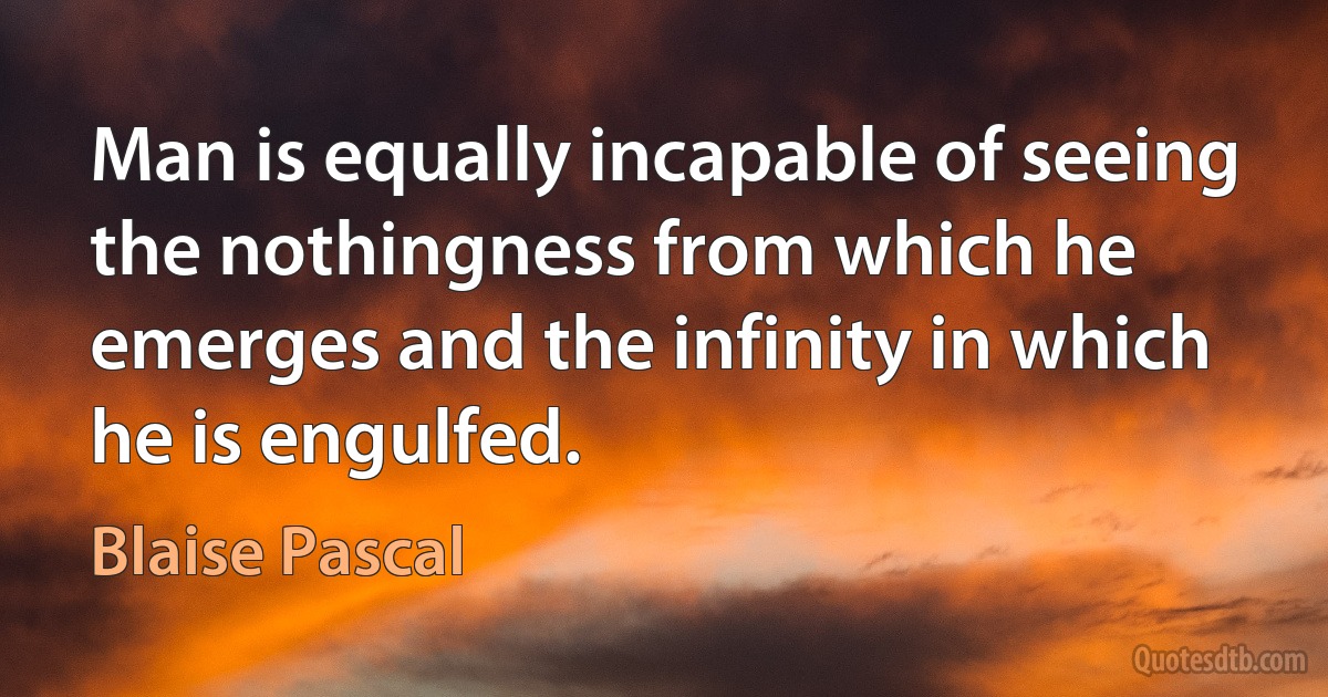 Man is equally incapable of seeing the nothingness from which he emerges and the infinity in which he is engulfed. (Blaise Pascal)