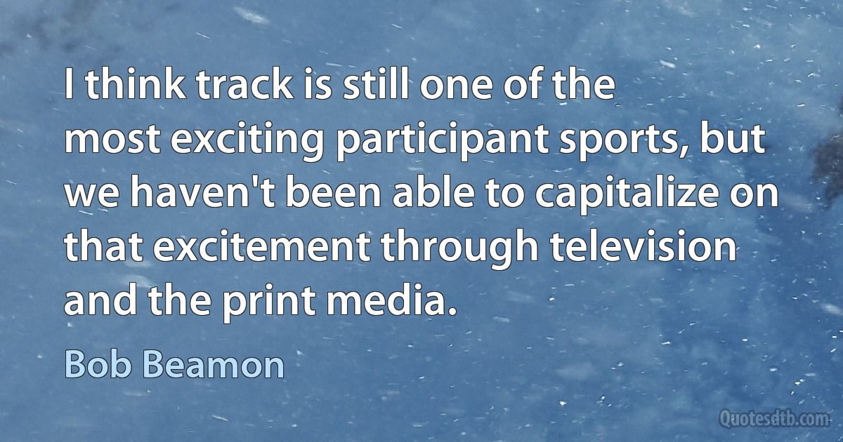 I think track is still one of the most exciting participant sports, but we haven't been able to capitalize on that excitement through television and the print media. (Bob Beamon)