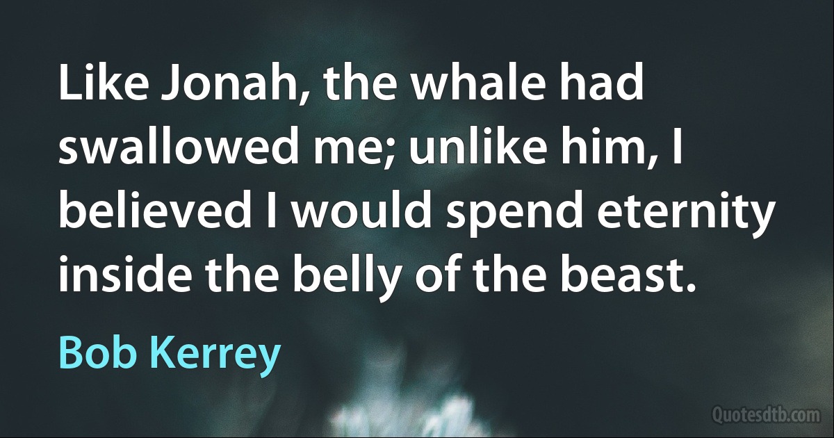 Like Jonah, the whale had swallowed me; unlike him, I believed I would spend eternity inside the belly of the beast. (Bob Kerrey)