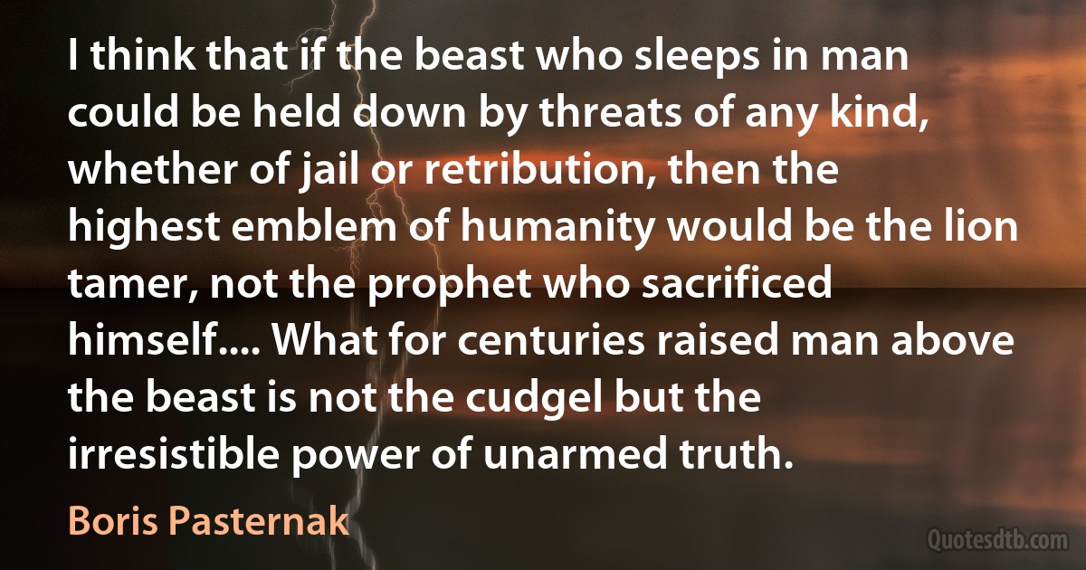 I think that if the beast who sleeps in man could be held down by threats of any kind, whether of jail or retribution, then the highest emblem of humanity would be the lion tamer, not the prophet who sacrificed himself.... What for centuries raised man above the beast is not the cudgel but the irresistible power of unarmed truth. (Boris Pasternak)