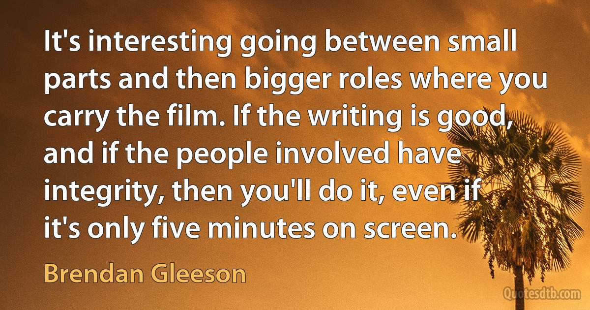 It's interesting going between small parts and then bigger roles where you carry the film. If the writing is good, and if the people involved have integrity, then you'll do it, even if it's only five minutes on screen. (Brendan Gleeson)