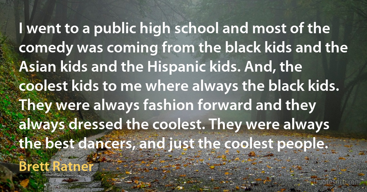 I went to a public high school and most of the comedy was coming from the black kids and the Asian kids and the Hispanic kids. And, the coolest kids to me where always the black kids. They were always fashion forward and they always dressed the coolest. They were always the best dancers, and just the coolest people. (Brett Ratner)