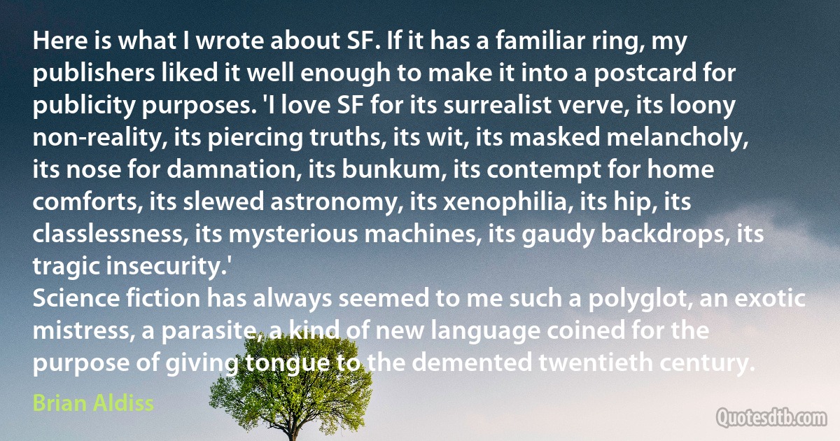 Here is what I wrote about SF. If it has a familiar ring, my publishers liked it well enough to make it into a postcard for publicity purposes. 'I love SF for its surrealist verve, its loony non-reality, its piercing truths, its wit, its masked melancholy, its nose for damnation, its bunkum, its contempt for home comforts, its slewed astronomy, its xenophilia, its hip, its classlessness, its mysterious machines, its gaudy backdrops, its tragic insecurity.'
Science fiction has always seemed to me such a polyglot, an exotic mistress, a parasite, a kind of new language coined for the purpose of giving tongue to the demented twentieth century. (Brian Aldiss)