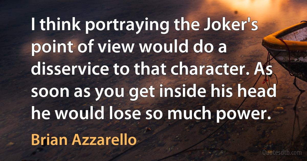 I think portraying the Joker's point of view would do a disservice to that character. As soon as you get inside his head he would lose so much power. (Brian Azzarello)