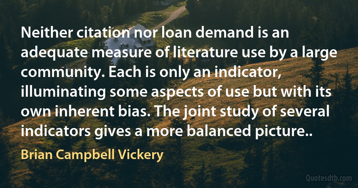 Neither citation nor loan demand is an adequate measure of literature use by a large community. Each is only an indicator, illuminating some aspects of use but with its own inherent bias. The joint study of several indicators gives a more balanced picture.. (Brian Campbell Vickery)