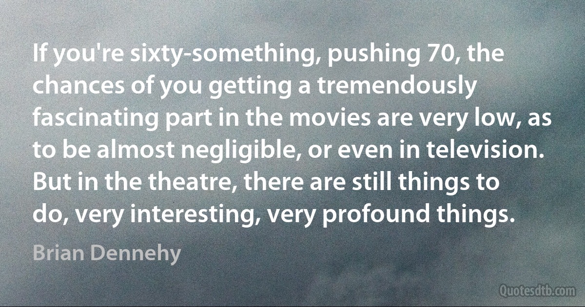 If you're sixty-something, pushing 70, the chances of you getting a tremendously fascinating part in the movies are very low, as to be almost negligible, or even in television. But in the theatre, there are still things to do, very interesting, very profound things. (Brian Dennehy)