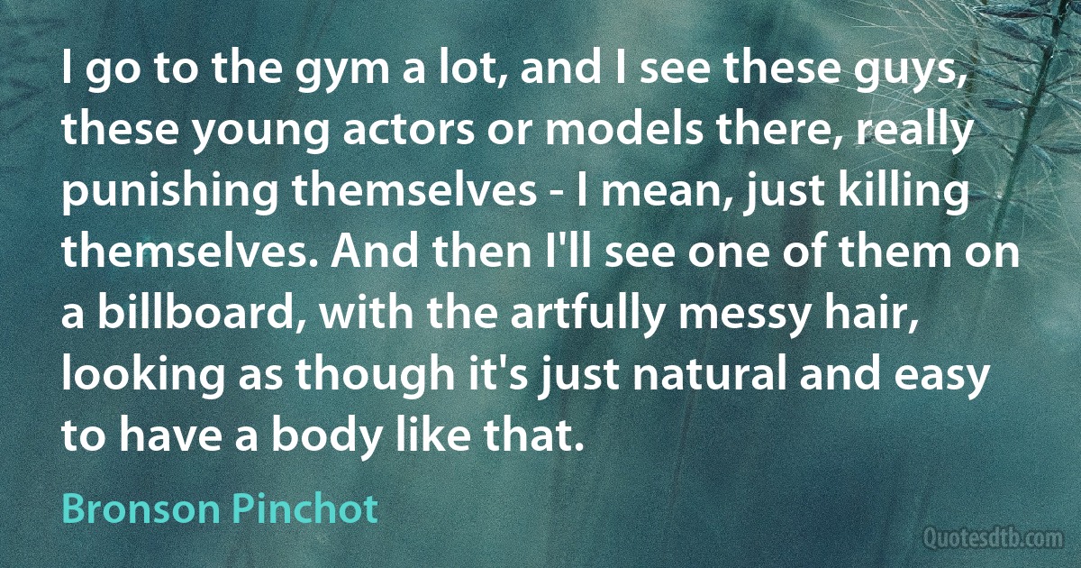 I go to the gym a lot, and I see these guys, these young actors or models there, really punishing themselves - I mean, just killing themselves. And then I'll see one of them on a billboard, with the artfully messy hair, looking as though it's just natural and easy to have a body like that. (Bronson Pinchot)