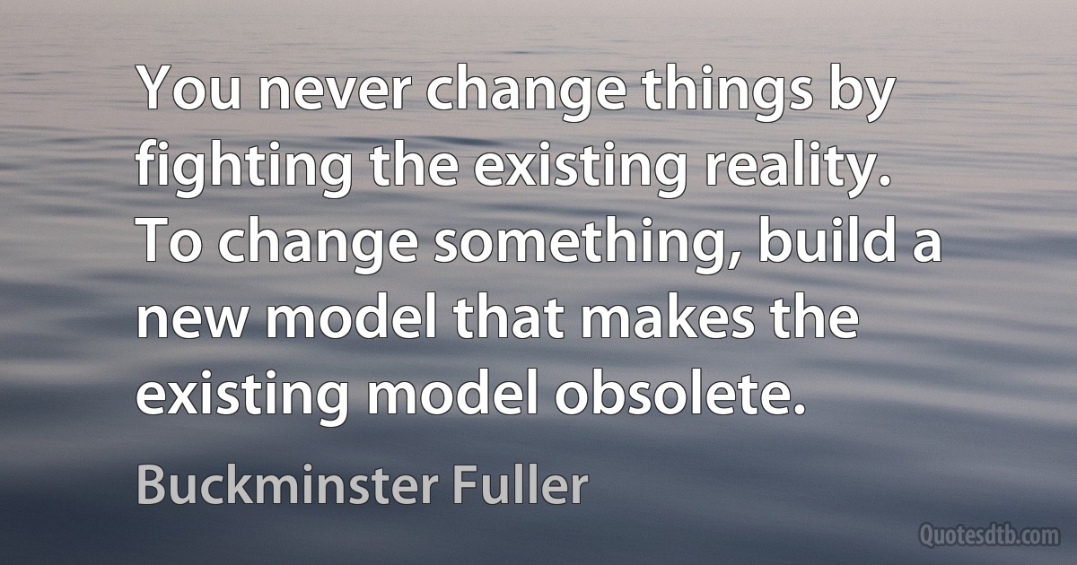 You never change things by fighting the existing reality. To change something, build a new model that makes the existing model obsolete. (Buckminster Fuller)