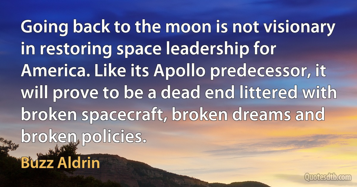 Going back to the moon is not visionary in restoring space leadership for America. Like its Apollo predecessor, it will prove to be a dead end littered with broken spacecraft, broken dreams and broken policies. (Buzz Aldrin)