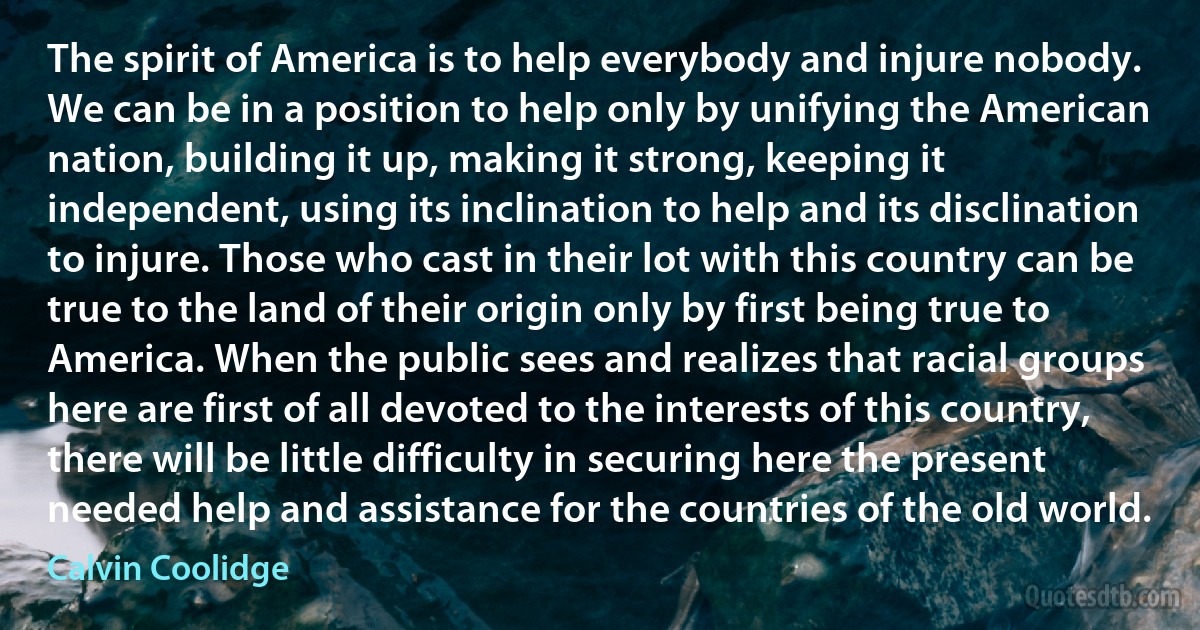 The spirit of America is to help everybody and injure nobody. We can be in a position to help only by unifying the American nation, building it up, making it strong, keeping it independent, using its inclination to help and its disclination to injure. Those who cast in their lot with this country can be true to the land of their origin only by first being true to America. When the public sees and realizes that racial groups here are first of all devoted to the interests of this country, there will be little difficulty in securing here the present needed help and assistance for the countries of the old world. (Calvin Coolidge)