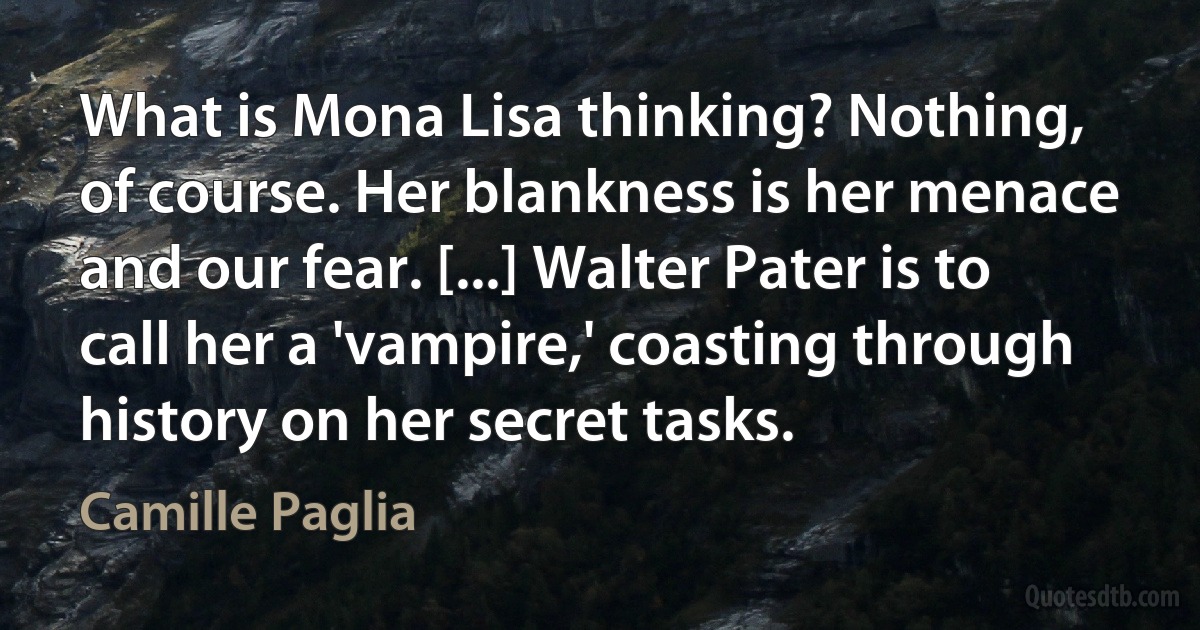 What is Mona Lisa thinking? Nothing, of course. Her blankness is her menace and our fear. [...] Walter Pater is to call her a 'vampire,' coasting through history on her secret tasks. (Camille Paglia)