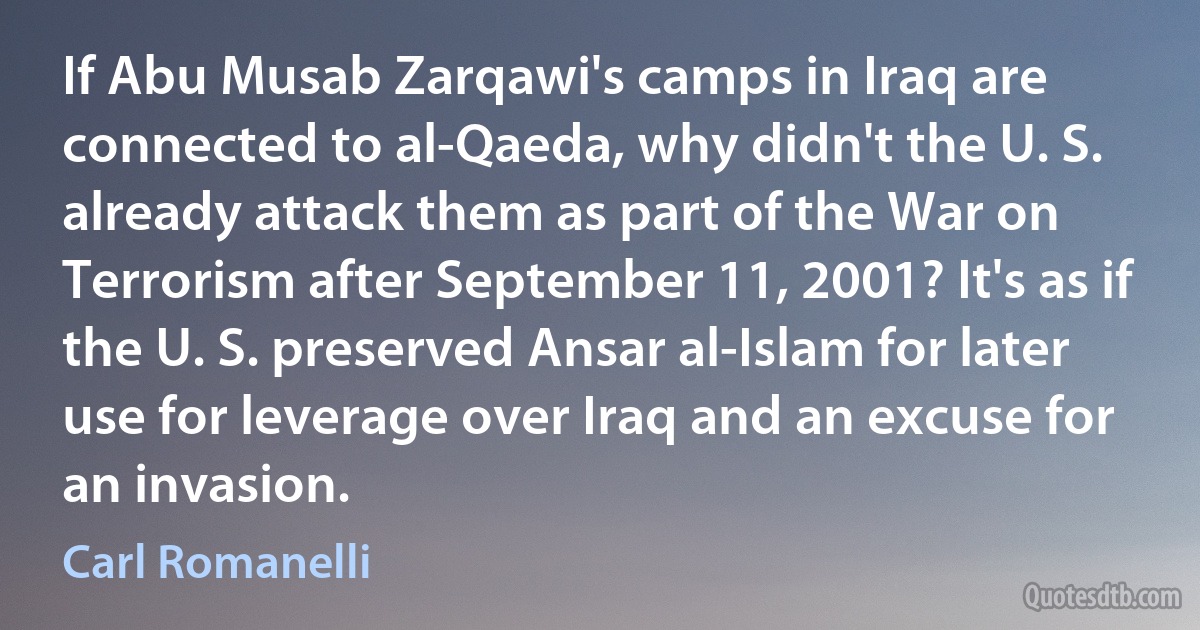 If Abu Musab Zarqawi's camps in Iraq are connected to al-Qaeda, why didn't the U. S. already attack them as part of the War on Terrorism after September 11, 2001? It's as if the U. S. preserved Ansar al-Islam for later use for leverage over Iraq and an excuse for an invasion. (Carl Romanelli)