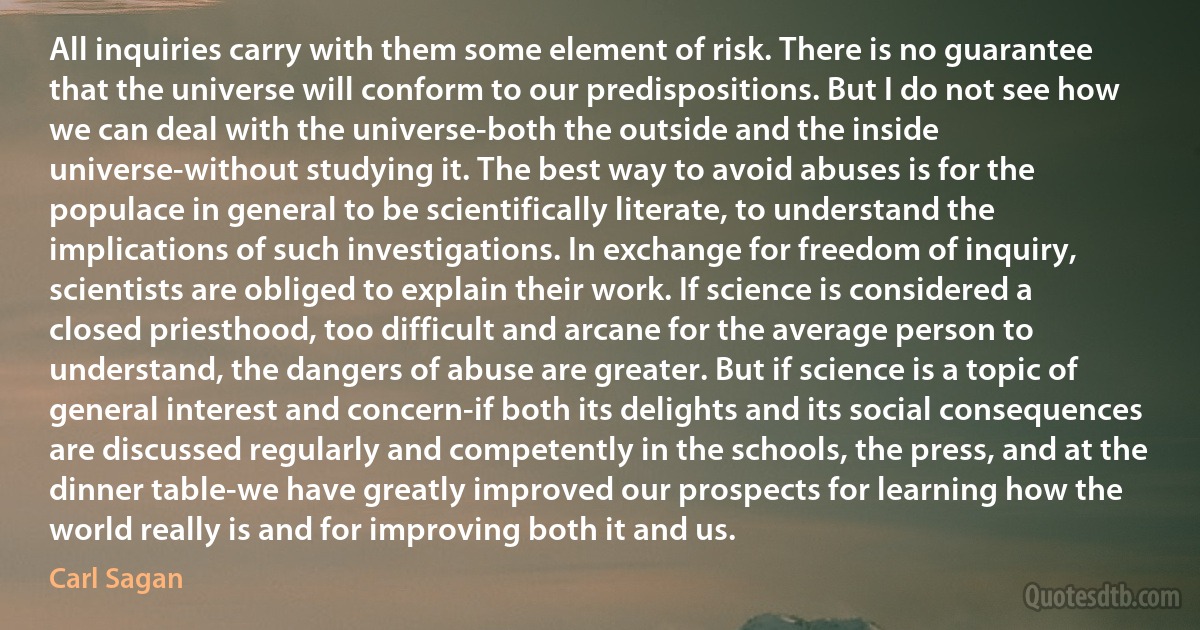 All inquiries carry with them some element of risk. There is no guarantee that the universe will conform to our predispositions. But I do not see how we can deal with the universe-both the outside and the inside universe-without studying it. The best way to avoid abuses is for the populace in general to be scientifically literate, to understand the implications of such investigations. In exchange for freedom of inquiry, scientists are obliged to explain their work. If science is considered a closed priesthood, too difficult and arcane for the average person to understand, the dangers of abuse are greater. But if science is a topic of general interest and concern-if both its delights and its social consequences are discussed regularly and competently in the schools, the press, and at the dinner table-we have greatly improved our prospects for learning how the world really is and for improving both it and us. (Carl Sagan)