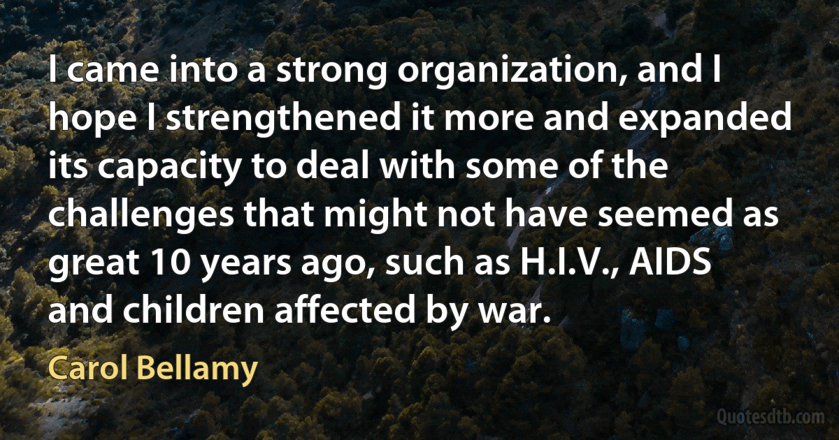 I came into a strong organization, and I hope I strengthened it more and expanded its capacity to deal with some of the challenges that might not have seemed as great 10 years ago, such as H.I.V., AIDS and children affected by war. (Carol Bellamy)