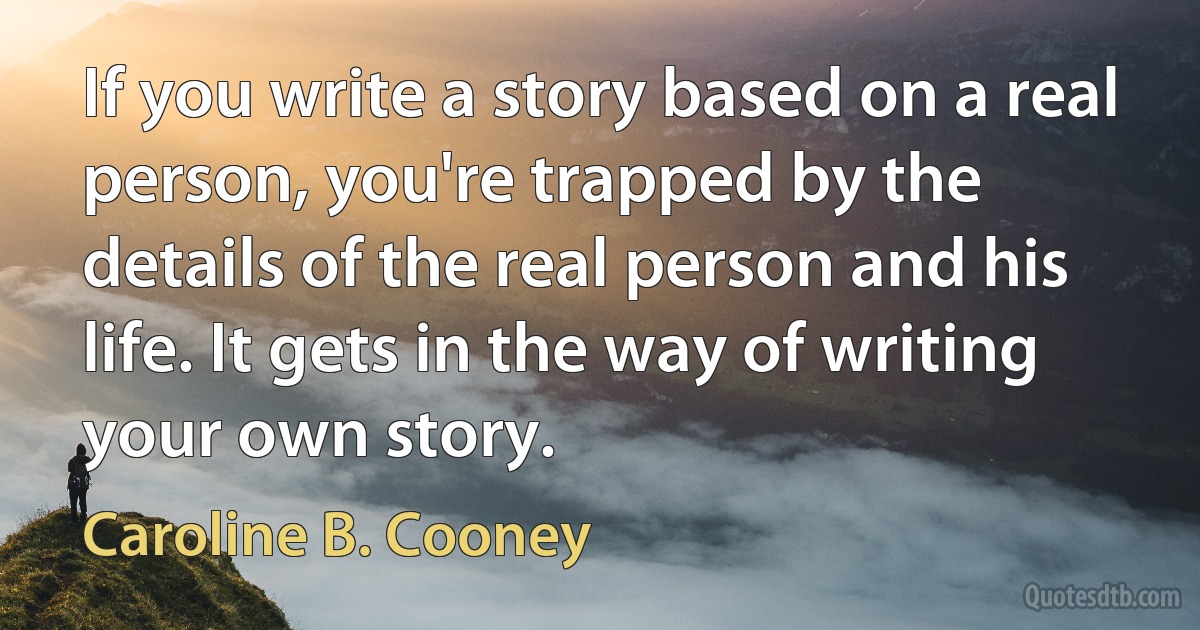 If you write a story based on a real person, you're trapped by the details of the real person and his life. It gets in the way of writing your own story. (Caroline B. Cooney)