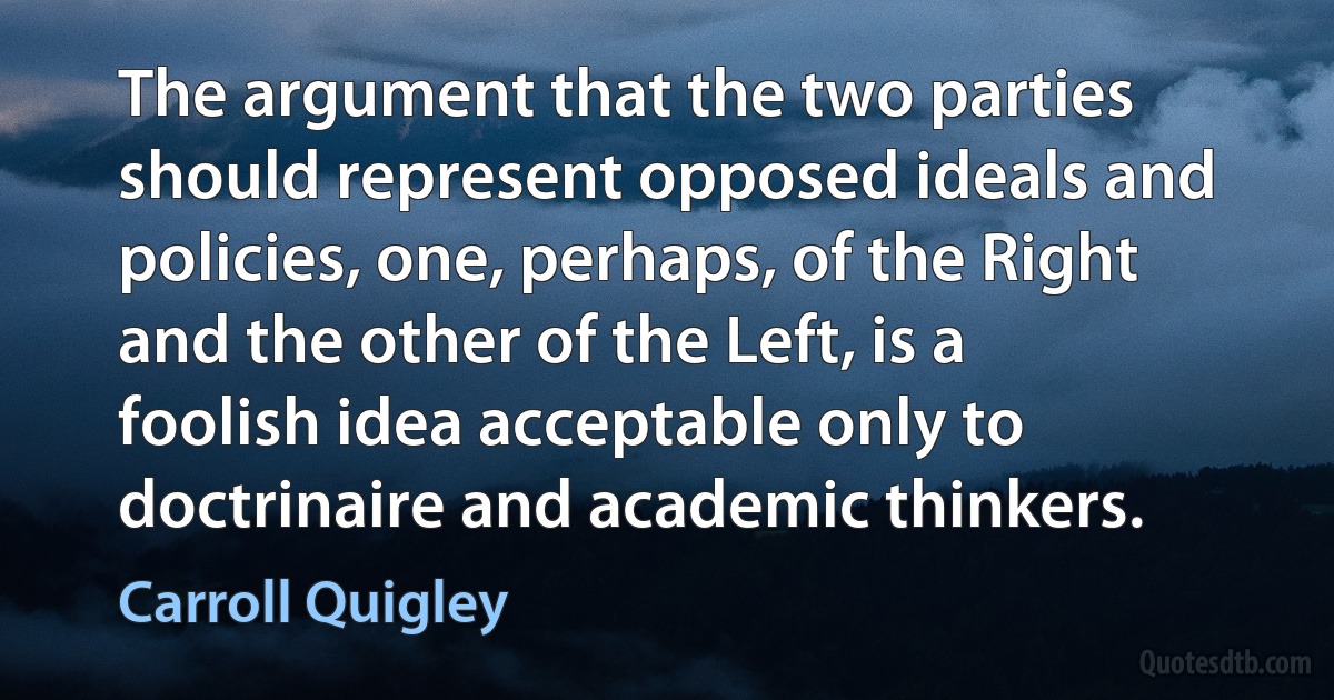 The argument that the two parties should represent opposed ideals and policies, one, perhaps, of the Right and the other of the Left, is a foolish idea acceptable only to doctrinaire and academic thinkers. (Carroll Quigley)