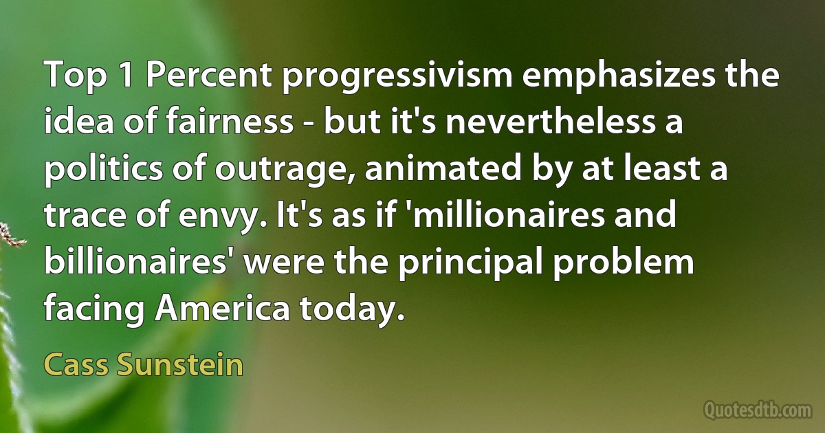 Top 1 Percent progressivism emphasizes the idea of fairness - but it's nevertheless a politics of outrage, animated by at least a trace of envy. It's as if 'millionaires and billionaires' were the principal problem facing America today. (Cass Sunstein)