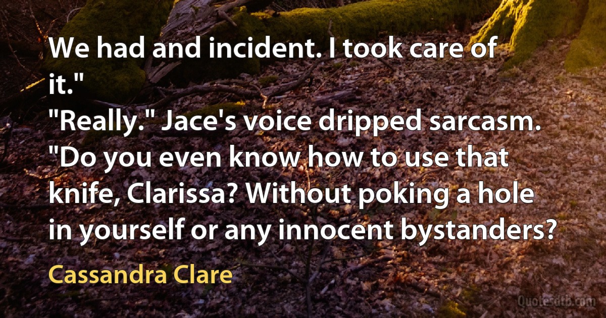 We had and incident. I took care of it."
"Really." Jace's voice dripped sarcasm. "Do you even know how to use that knife, Clarissa? Without poking a hole in yourself or any innocent bystanders? (Cassandra Clare)