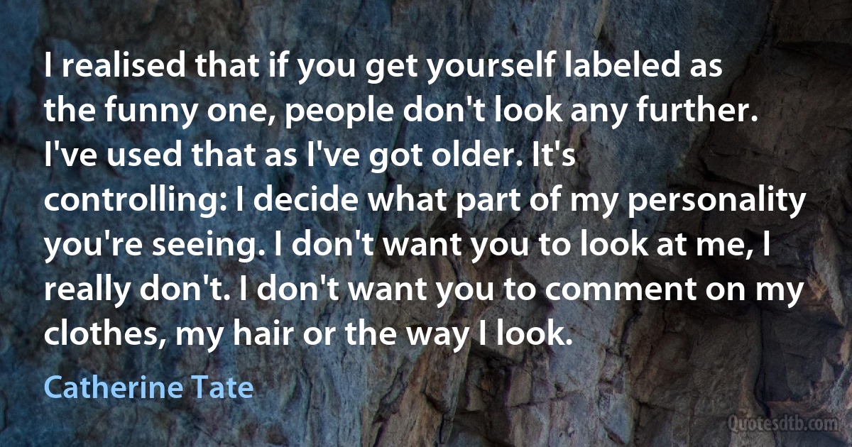 I realised that if you get yourself labeled as the funny one, people don't look any further. I've used that as I've got older. It's controlling: I decide what part of my personality you're seeing. I don't want you to look at me, I really don't. I don't want you to comment on my clothes, my hair or the way I look. (Catherine Tate)