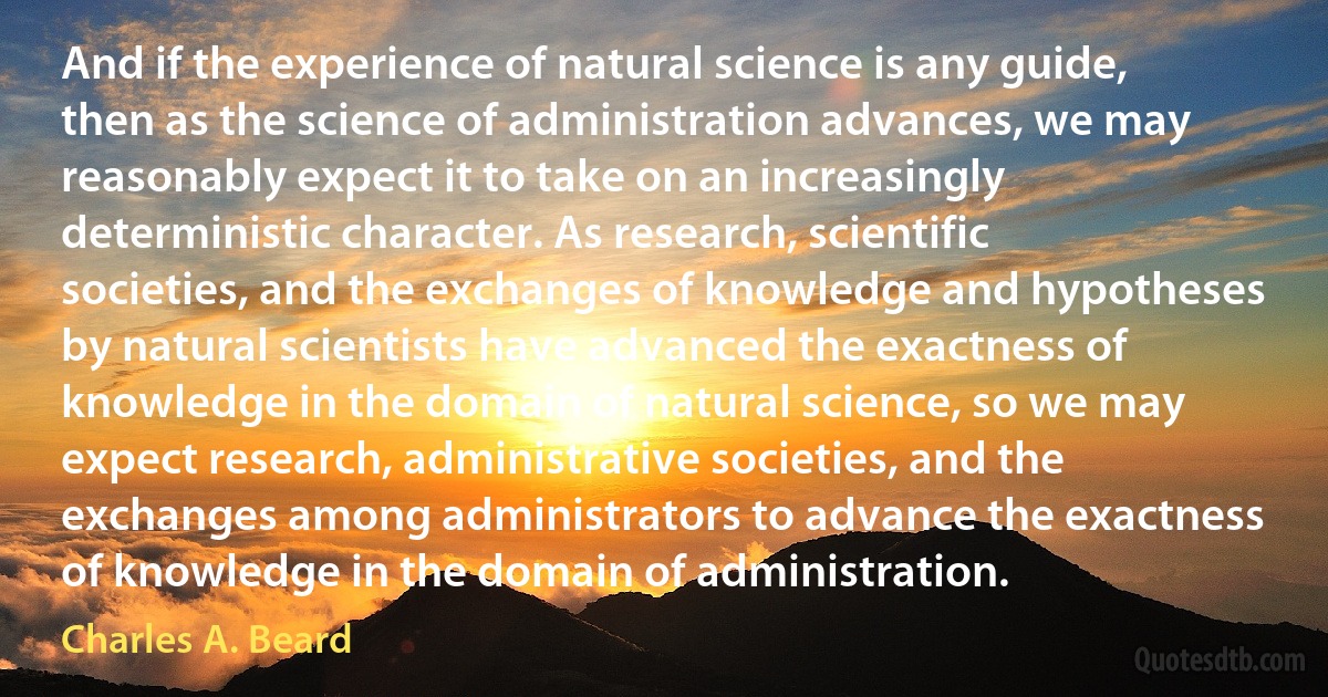 And if the experience of natural science is any guide, then as the science of administration advances, we may reasonably expect it to take on an increasingly deterministic character. As research, scientific societies, and the exchanges of knowledge and hypotheses by natural scientists have advanced the exactness of knowledge in the domain of natural science, so we may expect research, administrative societies, and the exchanges among administrators to advance the exactness of knowledge in the domain of administration. (Charles A. Beard)