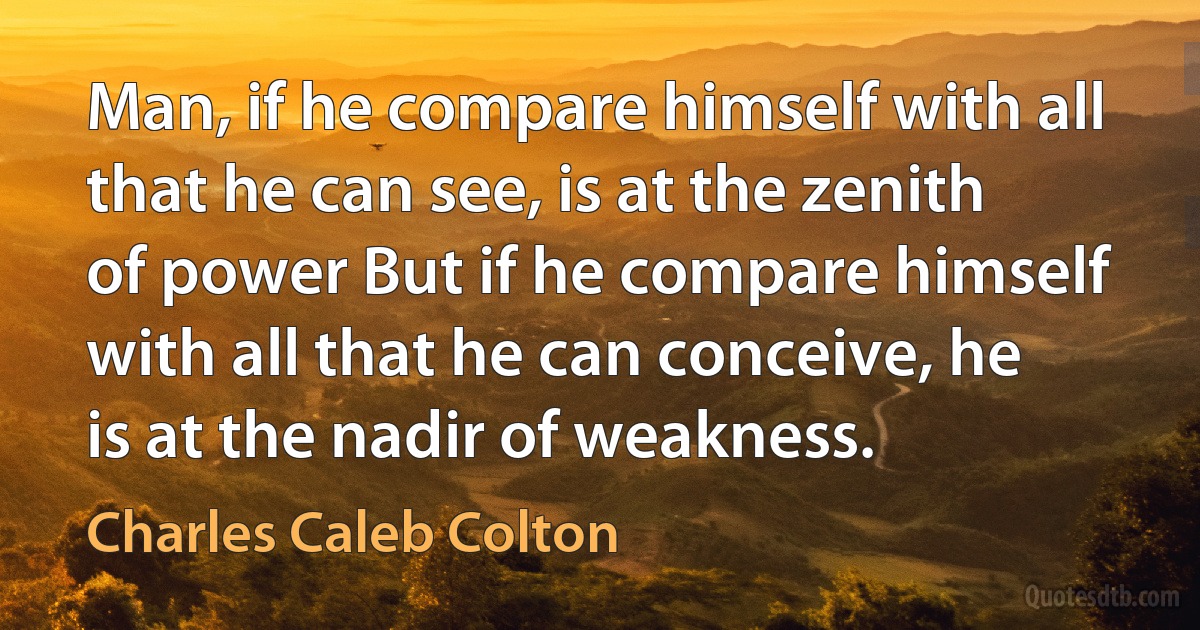 Man, if he compare himself with all that he can see, is at the zenith of power But if he compare himself with all that he can conceive, he is at the nadir of weakness. (Charles Caleb Colton)